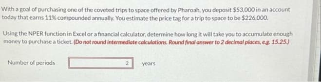 With a goal of purchasing one of the coveted trips to space offered by Pharoah, you deposit $53,000 in an account
today that earns 11% compounded annually. You estimate the price tag for a trip to space to be $226,000.
Using the NPER function in Excel or a financial calculator, determine how long it will take you to accumulate enough
money to purchase a ticket. (Do not round intermediate calculations. Round final answer to 2 decimal places, e.g. 15.25.)
Number of periods
2
years