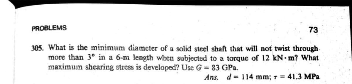 PROBLEMS
73
305. What is the minimum diameter of a solid steel shaft that will not twist through
more than 3° in a 6-m length when subjected to a torque of 12 kN m? What
maximum shearing stress is developed? Use G = 83 GPa.
Ans. d = 114 mm; 7 41.3 MPa
%3D
