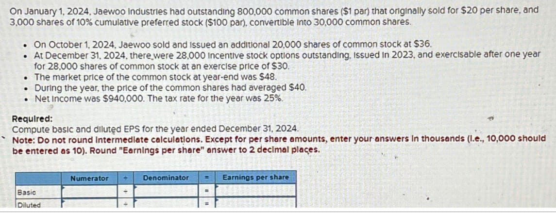 On January 1, 2024, Jaewoo Industries had outstanding 800,000 common shares ($1 par) that originally sold for $20 per share, and
3,000 shares of 10% cumulative preferred stock ($100 par), convertible Into 30,000 common shares.
. On October 1, 2024, Jaewoo sold and issued an additional 20,000 shares of common stock at $36.
• At December 31, 2024, there were 28,000 Incentive stock options outstanding, Issued in 2023, and exercisable after one year
for 28,000 shares of common stock at an exercise price of $30.
• The market price of the common stock at year-end was $48.
. During the year, the price of the common shares had averaged $40.
• Net Income was $940,000. The tax rate for the year was 25%.
Required:
Compute basic and diluted EPS for the year ended December 31, 2024.
Note: Do not round Intermediate calculations. Except for per share amounts, enter your answers in thousands (I.e., 10,000 should
be entered as 10). Round "Earnings per share" answer to 2 decimal places.
Basic
Diluted
Numerator
Denominator
Earnings per share