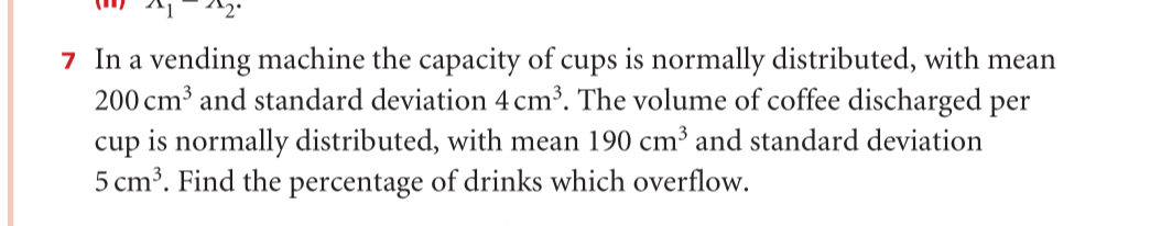 7 In a vending machine the capacity of cups is normally distributed, with mean
200 cm³ and standard deviation 4 cm³. The volume of coffee discharged per
cup is normally distributed, with mean 190 cm³ and standard deviation
5 cm³. Find the percentage of drinks which overflow.
