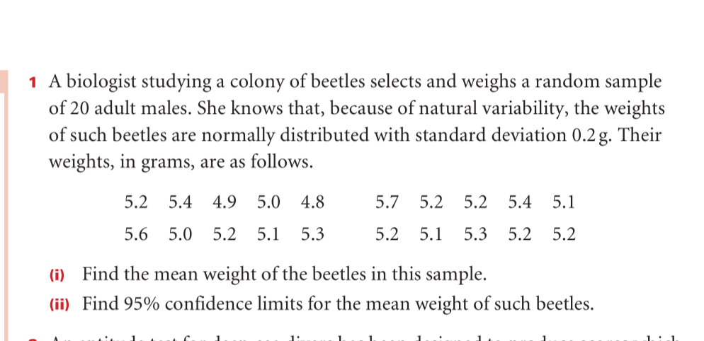 1 A biologist studying a colony of beetles selects and weighs a random sample
of 20 adult males. She knows that, because of natural variability, the weights
of such beetles are normally distributed with standard deviation 0.2 g. Their
weights, in grams, are as follows.
5.2
5.4
4.9
5.0
4.8
5.7
5.2
5.2
5.4
5.1
5.6
5.0
5.2
5.1
5.3
5.2
5.1
5.3
5.2
5.2
(i) Find the mean weight of the beetles in this sample.
(ii) Find 95% confidence limits for the mean weight of such beetles.
