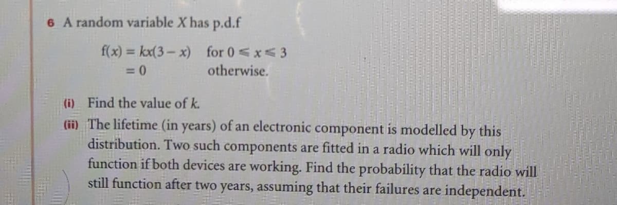 6 A random variable X has p.d.f
f(x) = kx(3- x) for 0<x<3
otherwise.
(i) Find the value of k.
(ii) The lifetime (in years) of an electronic component is modelled by this
distribution. Two such components are fitted in a radio which will only
function if both devices are working. Find the probability that the radio will
still function after two years, assuming that their failures are independent.
