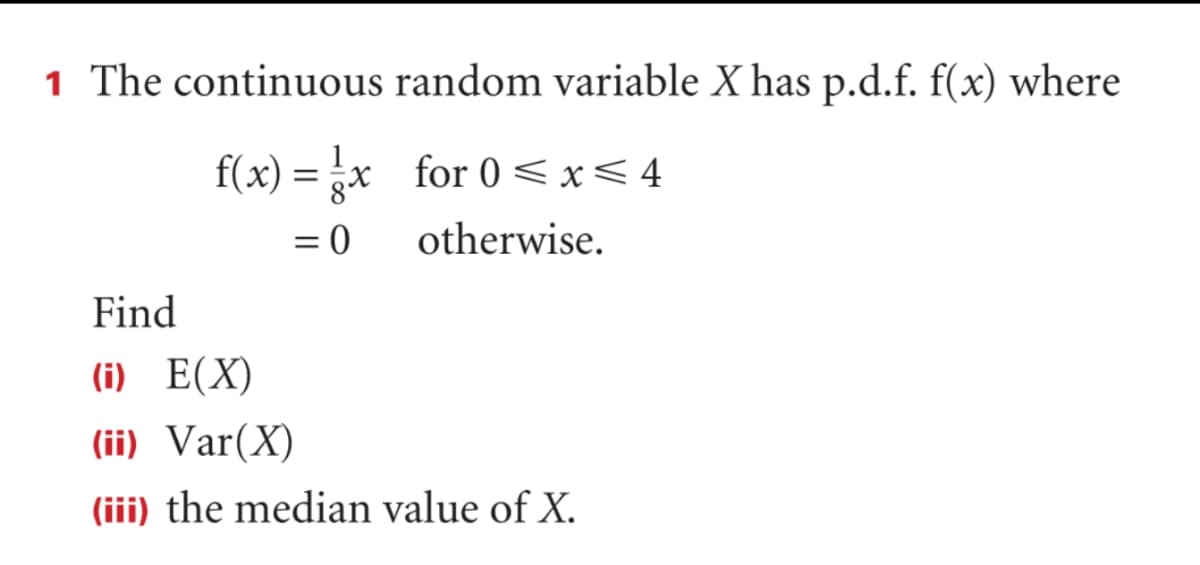 1 The continuous random variable X has p.d.f. f(x) where
f(x) = x for 0 < x<4
= 0
otherwise.
Find
(i) E(X)
(ii) Var(X)
(iii) the median value of X.
