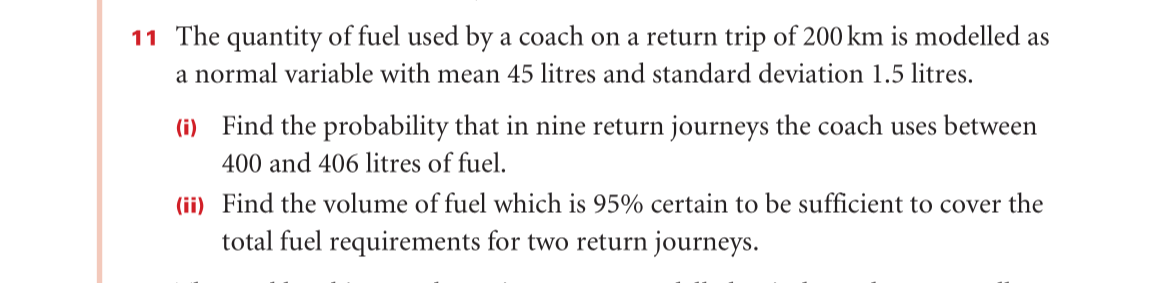 11 The quantity of fuel used by a coach on a return trip of 200 km is modelled as
a normal variable with mean 45 litres and standard deviation 1.5 litres.
(i) Find the probability that in nine return journeys the coach uses between
400 and 406 litres of fuel.
(ii) Find the volume of fuel which is 95% certain to be sufficient to cover the
total fuel requirements for two return journeys.
