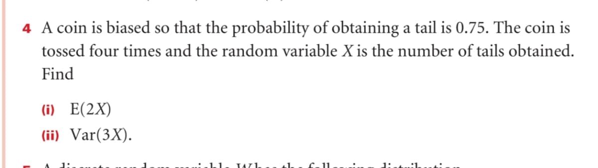 4 A coin is biased so that the probability of obtaining a tail is 0.75. The coin is
tossed four times and the random variable X is the number of tails obtained.
Find
(i) E(2X)
(ii) Var(3X).
