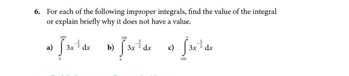 6. For each of the following improper integrals, find the value of the integral
or explain briefly why it does not have a value.
100
100
a) S
3x
dx
b)
3x 2 dx
3x
dx
100
