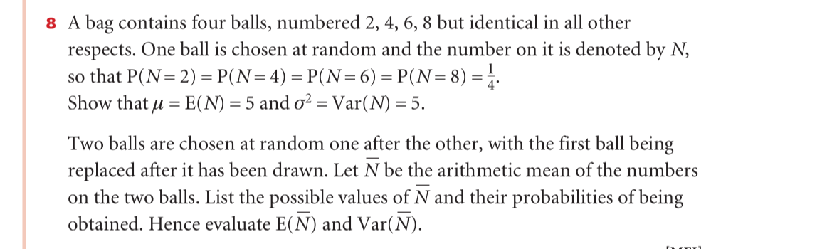 8 A bag contains four balls, numbered 2, 4, 6, 8 but identical in all other
respects. One ball is chosen at random and the number on it is denoted by N,
so that P(N= 2) = P(N=4) = P(N= 6) = P(N=8) =.
Show that u = E(N) = 5 and o? = Var(N) = 5.
%3D
Two balls are chosen at random one after the other, with the first ball being
replaced after it has been drawn. Let N be the arithmetic mean of the numbers
on the two balls. List the possible values of N and their probabilities of being
obtained. Hence evaluate E(N) and Var(N).
