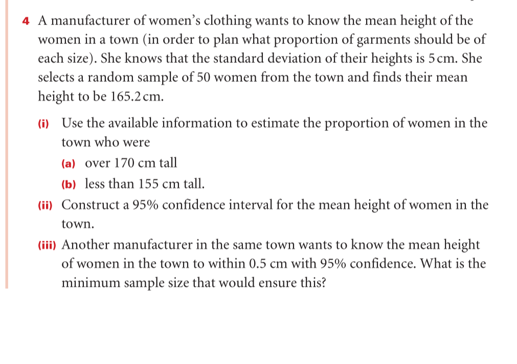 4 A manufacturer of women's clothing wants to know the mean height of the
women in a town (in order to plan what proportion of garments should be of
each size). She knows that the standard deviation of their heights is 5 cm. She
selects a random sample of 50 women from the town and finds their mean
height to be 165.2 cm.
(i) Use the available information to estimate the proportion of women in the
town who were
(a) over 170 cm tall
(b) less than 155 cm tall.
(ii) Construct a 95% confidence interval for the mean height of women in the
town.
(iii) Another manufacturer in the same town wants to know the mean height
of women in the town to within 0.5 cm with 95% confidence. What is the
minimum sample size that would ensure this?

