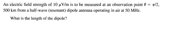 An electric field strength of 10 uV/m is to be measured at an observation point 0 = 1/2,
500 km from a half-wave (resonant) dipole antenna operating in air at 50 MHz.
%3D
What is the length of the dipole?
