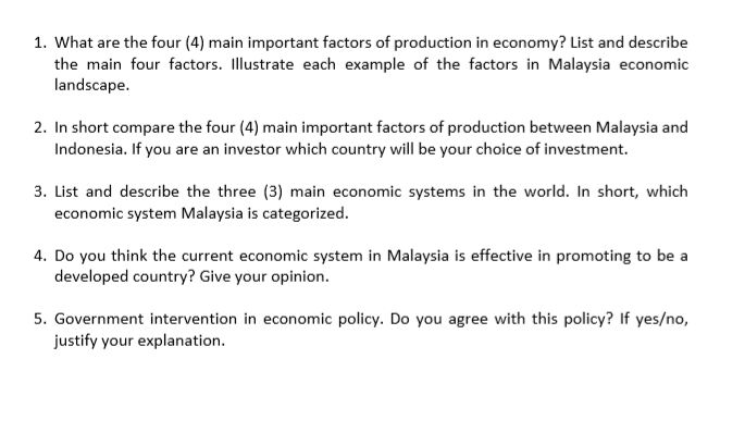 1. What are the four (4) main important factors of production in economy? List and describe
the main four factors. Illustrate each example of the factors in Malaysia economic
landscape.
2. In short compare the four (4) main important factors of production between Malaysia and
Indonesia. If you are an investor which country will be your choice of investment.
3. List and describe the three (3) main economic systems in the world. In short, which
economic system Malaysia is categorized.
4. Do you think the current economic system in Malaysia is effective in promoting to be a
developed country? Give your opinion.
5. Government intervention in economic policy. Do you agree with this policy? If yes/no,
justify your explanation.