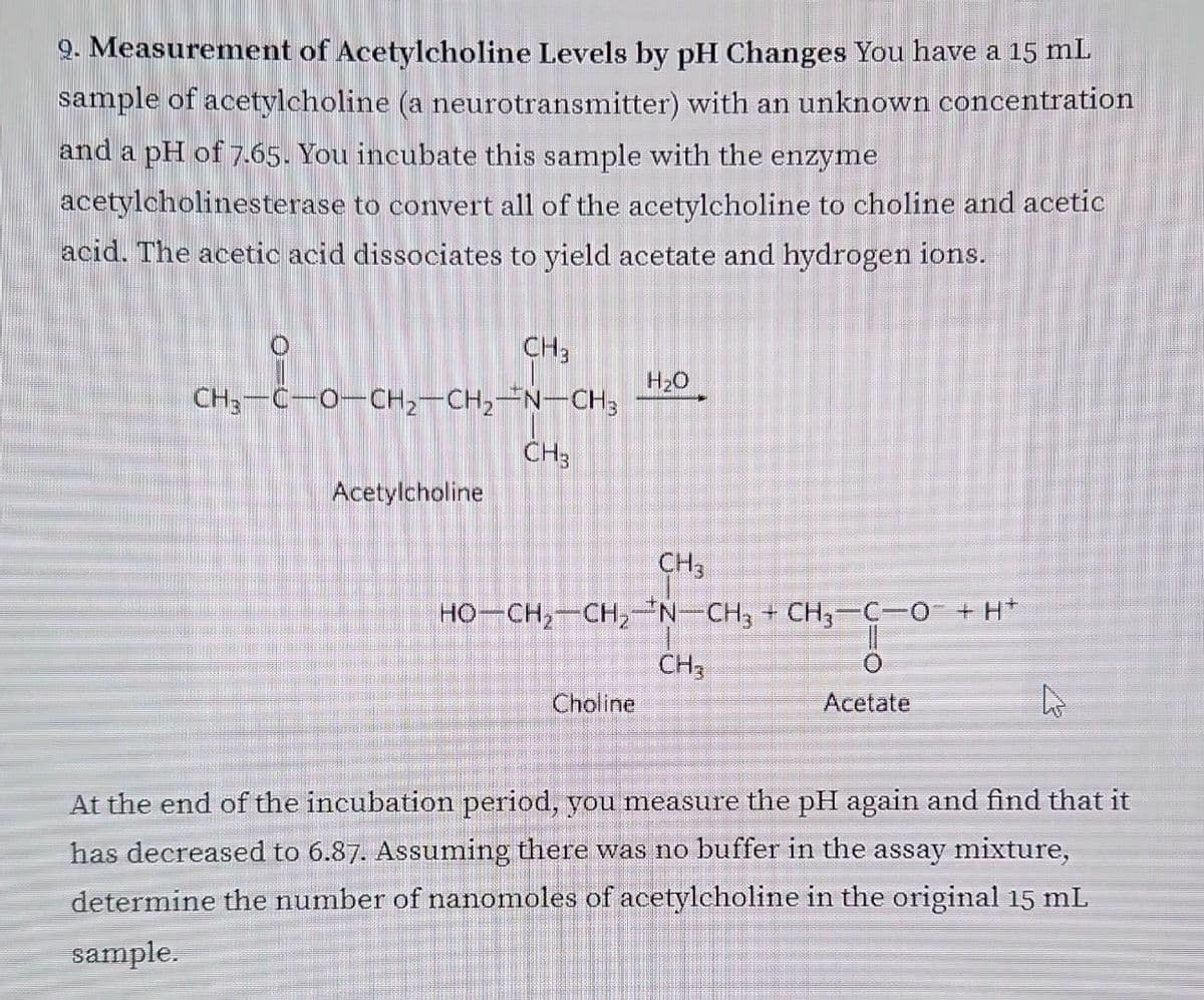 9. Measurement of Acetylcholine Levels by pH Changes You have a 15 mL
sample of acetylcholine (a neurotransmitter) with an unknown concentration
and a pH of 7.65. You incubate this sample with the enzyme
acetylcholinesterase to convert all of the acetylcholine to choline and acetic
acid. The acetic acid dissociates to yield acetate and hydrogen ions.
O
CH3
CH3-C-O-CH2-CH2-N–CH3
Acetylcholine
CH3
H₂O
CH3
HỌCH, CH, N– CH3 + CH3-CHO TH
11
CH3
Choline
Acetate
T
4
At the end of the incubation period, you measure the pH again and find that it
has decreased to 6.87. Assuming there was no buffer in the assay mixture,
determine the number of nanomoles of acetylcholine in the original 15 mL
sample.