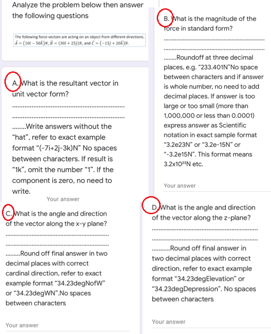 Analyze the problem below then answer
the following questions
B. What is the magnitude of the
Torce in standard form?
The following force vectors are acting on an object from different directions.
A = (101 – 50k)N, B = (301 + 25/)N, and ĉ = (-15) + 20k)N.
.Roundoff at three decimal
places, e.g. "233.401N"No space
between characters and if answer
A.What is the resultant vector in
unit vector form?
is whole number, no need to add
decimal places. If answer is too
large or too smallI (more than
1,000,000 or less than 0.0001)
.Write answers without the
express answer as Scientific
"hat", refer to exact example
notation in exact sample format
"3.2€23N" or "3.2e-15N" or
format "(-7i+2j-3k)N" No spaces
"-3.2€15N". This format means
between characters. If result is
3.2x102"N etc.
"Ik", omit the number “1". If the
component is zero, no need to
Your answer
write.
Your answer
(c.What is the angle and direction
of the vector along the x-y plane?
DWhat is the angle and direction
of the vector along the z-plane?
...Round off final answer in
.Round off final answer in two
two decimal places with correct
decimal places with correct
direction, refer to exact example
format "34.23degElevation" or
"34.23degDepression". No spaces
cardinal direction, refer to exact
example format "34.23degNofW"
or "34.23degWN".No spaces
between characters
between characters
Your answer
Your answer
