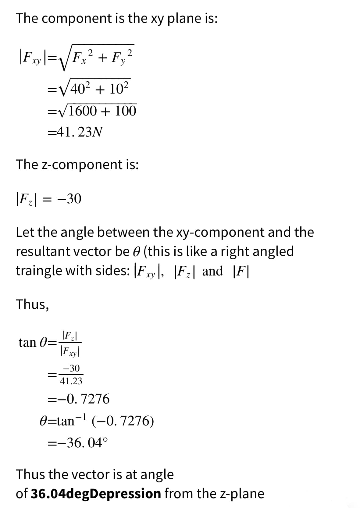 The component is the xy plane is:
|Fy|=/F,? + F,²
2
ху
X
=V402 + 10²
=V1600 + 100
=41. 23N
The z-component is:
|F:| = -30
Let the angle between the xy-component and the
resultant vector be 0 (this is like a right angled
traingle with sides: |Fxy|, |F2| and |F|
Thus,
tan 0=-
|Fxy|
-30
41.23
=-0.7276
0=tan- (-0.7276)
=-36. 04°
Thus the vector is at angle
of 36.04degDepression from the z-plane
