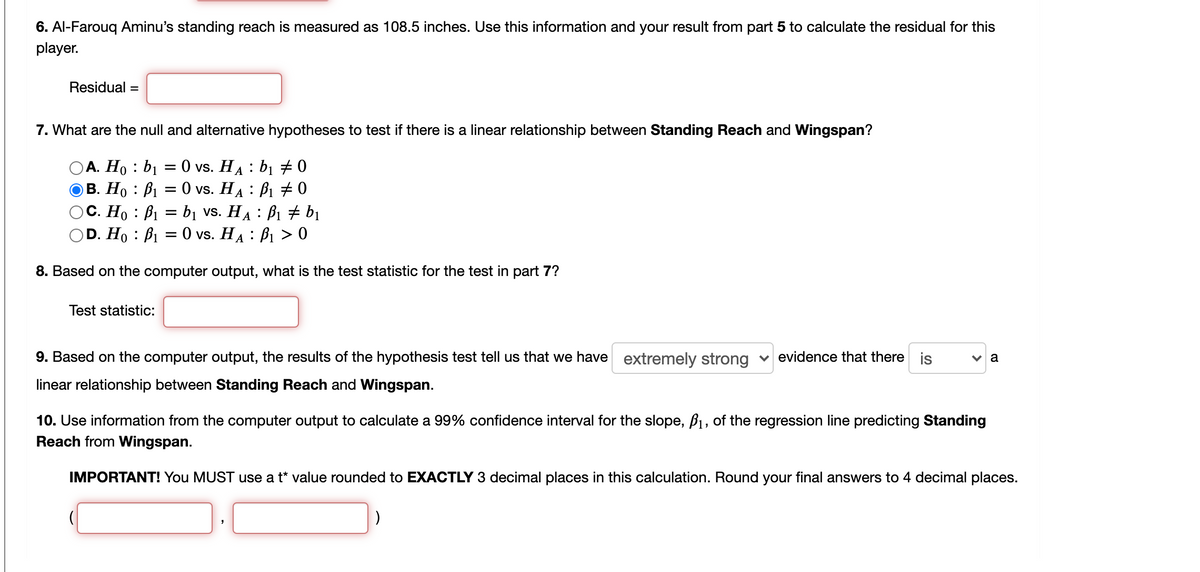 6. Al-Farouq Aminu's standing reach is measured as 108.5 inches. Use this information and your result from part 5 to calculate the residual for this
player.
Residual =
7. What are the null and alternative hypotheses to test if there is a linear relationship between Standing Reach and Wingspan?
А. Но : bi %3D 0 vs. HA : bi # 0
В. Но : Ві 3 0 vs. HA : Bi +0
OC. Ho : B1 = bị vs. HA : B1 + bị
D. Ho : B1 = 0 vs. HA : B1 > 0
8. Based on the computer output, what is the test statistic for the test in part 7?
Test statistic:
9. Based on the computer output, the results of the hypothesis test tell us that we have extremely strong v evidence that there is
a
linear relationship between Standing Reach and Wingspan.
10. Use information from the computer output to calculate a 99% confidence interval for the slope, B1, of the regression line predicting Standing
Reach from Wingspan.
IMPORTANT! You MUST use a t* value rounded to EXACTLY 3 decimal places in this calculation. Round your final answers to 4 decimal places.
