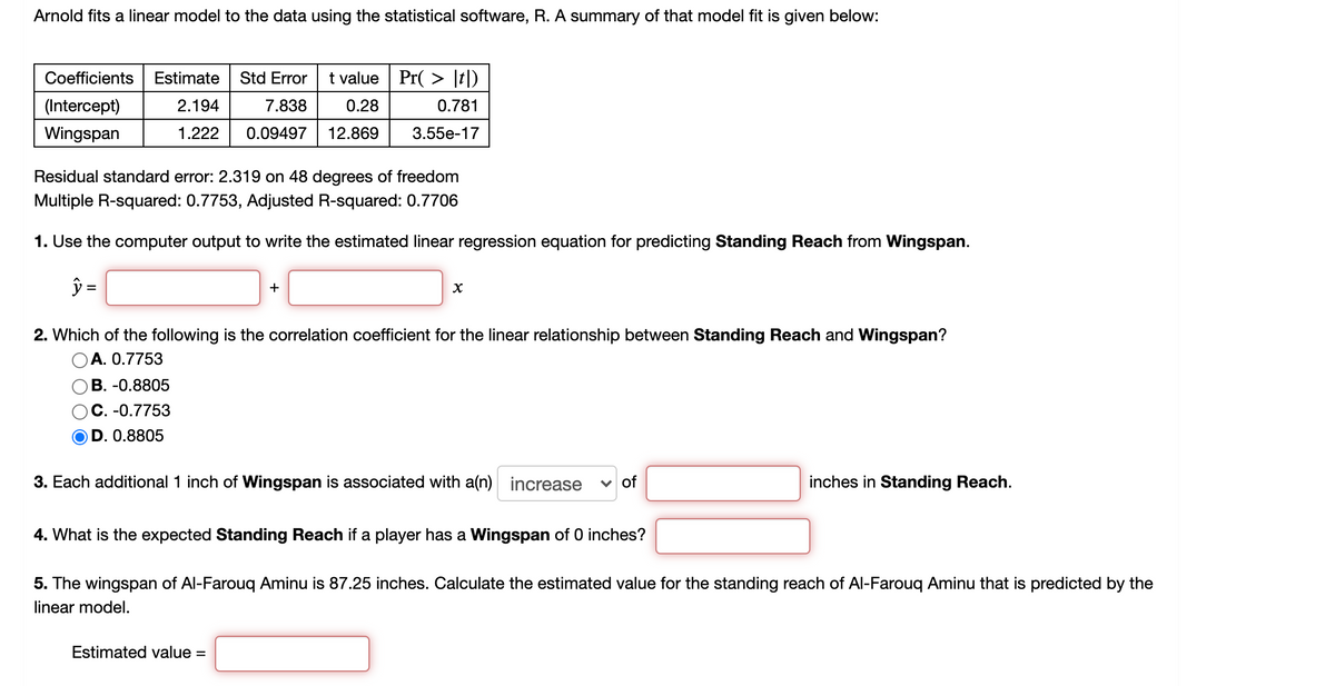 Arnold fits a linear model to the data using the statistical software, R. A summary of that model fit is given below:
Coefficients
Estimate
Std Error
t value Pr( > [t])
(Intercept)
2.194
7.838
0.28
0.781
Wingspan
1.222
0.09497
12.869
3.55е-17
Residual standard error: 2.319 on 48 degrees of freedom
Multiple R-squared: 0.7753, Adjusted R-squared: 0.7706
1. Use the computer output to write the estimated linear regression equation for predicting Standing Reach from Wingspan.
ŷ =
+
2. Which of the following is the correlation coefficient for the linear relationship between Standing Reach and Wingspan?
OA. 0.7753
В. -0.8805
C. -0.7753
D. 0.8805
3. Each additional 1 inch of Wingspan is associated with a(n) increase
v of
inches in Standing Reach.
4. What is the expected Standing Reach if a player has a Wingspan of 0 inches?
5. The wingspan of Al-Farouq Aminu is 87.25 inches. Calculate the estimated value for the standing reach of Al-Farouq Aminu that is predicted by the
linear model.
Estimated value =
