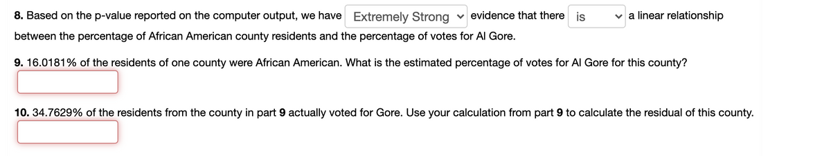 8. Based on the p-value reported on the computer output, we have Extremely Strong
v evidence that there is
v a linear relationship
between the percentage of African American county residents and the percentage of votes for Al Gore.
9. 16.0181% of the residents of one county were African American. What is the estimated percentage of votes for Al Gore for this county?
10. 34.7629% of the residents from the county in part 9 actually voted for Gore. Use your calculation from part 9 to calculate the residual of this county.
