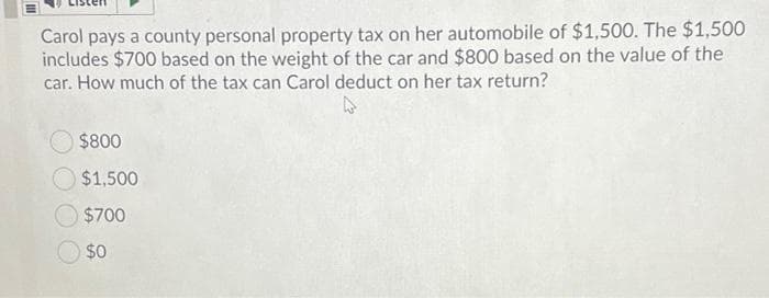 Carol pays a county personal property tax on her automobile of $1,500. The $1,500
includes $700 based on the weight of the car and $800 based on the value of the
car. How much of the tax can Carol deduct on her tax return?
$800
$1,500
$700
$0
