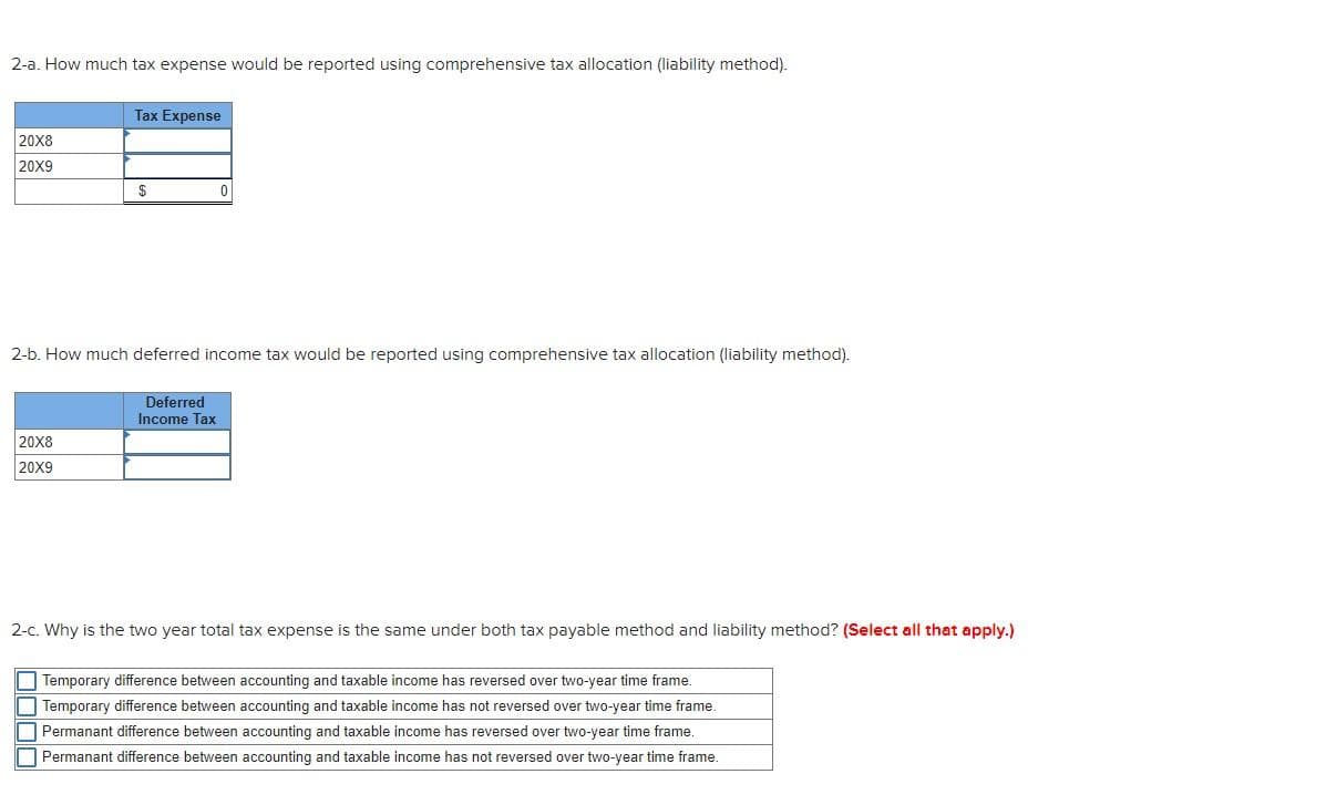 2-a. How much tax expense would be reported using comprehensive tax allocation (liability method).
Tax Expense
20X8
20X9
2-b. How much deferred income tax would be reported using comprehensive tax allocation (liability method).
Deferred
Income Tax
20X8
20X9
2-c. Why is the two year total tax expense is the same under both tax payable method and liability method? (Select all that apply.)
O Temporary difference between accounting and taxable income has reversed over two-year time frame.
Temporary difference between accounting and taxable income has not reversed over two-year time frame.
Permanant difference between accounting and taxable income has reversed over two-year time frame.
Permanant difference between accounting and taxable income has not reversed over two-year time frame.
OO00
