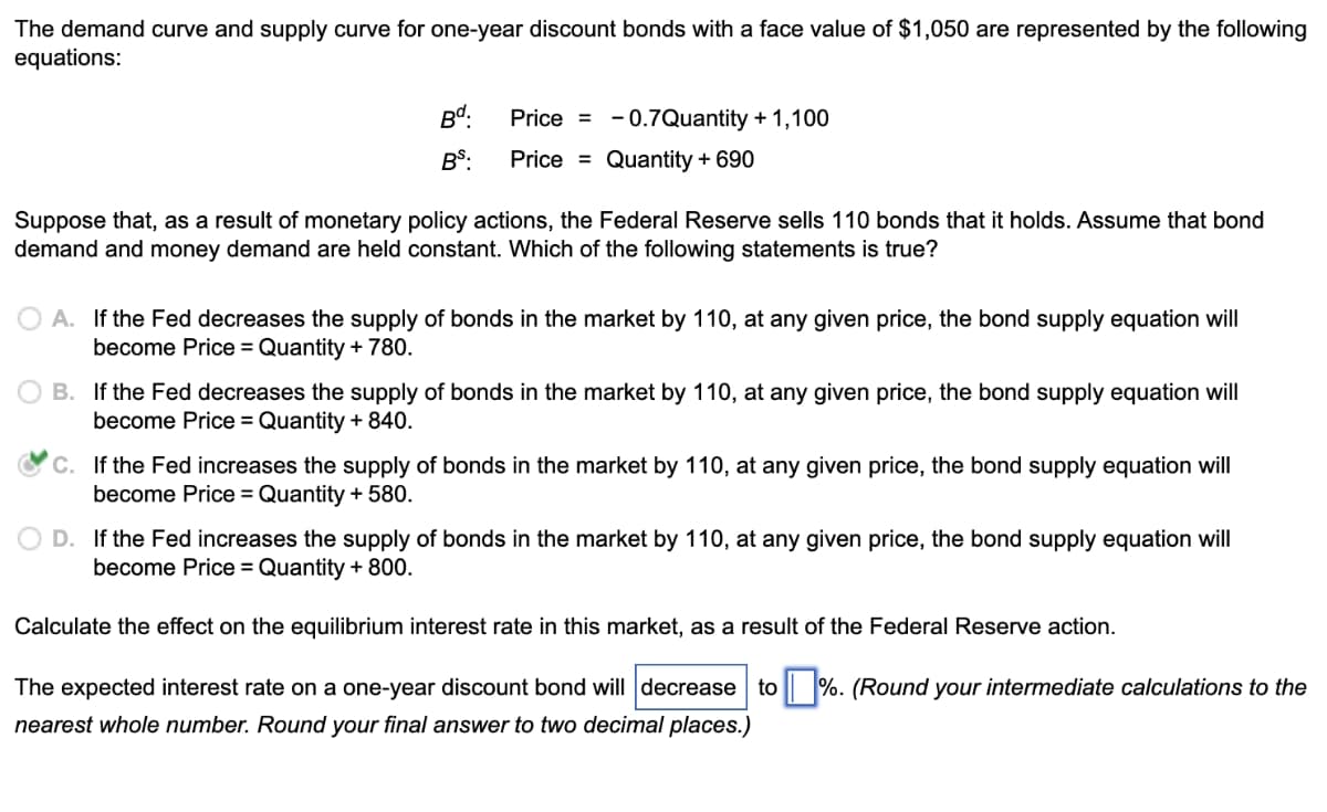 The demand curve and supply curve for one-year discount bonds with a face value of $1,050 are represented by the following
equations:
Bd:
Price = - 0.7Quantity + 1,100
BS:
Price = Quantity + 690
Suppose that, as a result of monetary policy actions, the Federal Reserve sells 110 bonds that it holds. Assume that bond
demand and money demand are held constant. Which of the following statements is true?
A. If the Fed decreases the supply of bonds in the market by 110, at any given price, the bond supply equation will
become Price = Quantity + 780.
O B. If the Fed decreases the supply of bonds in the market by 110, at any given price, the bond supply equation will
become Price = Quantity + 840.
C. If the Fed increases the supply of bonds in the market by 110, at any given price, the bond supply equation will
become Price = Quantity + 580.
D. If the Fed increases the supply of bonds in the market by 110, at any given price, the bond supply equation will
become Price = Quantity + 800.
Calculate the effect on the equilibrium interest rate in this market, as a result of the Federal Reserve action.
The expected interest rate on a one-year discount bond will decrease to | %. (Round your intermediate calculations to the
nearest whole number. Round your final answer to two decimal places.)

