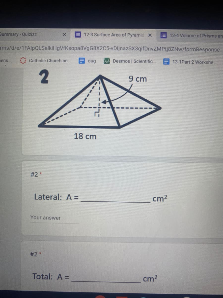 Summary- Quizizz
12-3 Surface Area of Pyramid X
12-4 Volume of Prisms an
!!
rms/d/e/1FAlpQLSelkiHgVfKsopa8VgG8X2C5-vDljnazSX3qifDnvZMPtj8ZNw/formResponse
ens.
Catholic Church an.
oug
Desmos | Scientific.. E 13-1Part 2 Workshe...
9 cm
18 cm
#2 *
Lateral: A =
cm2
Your answer
#2 *
Total: A =
cm2
