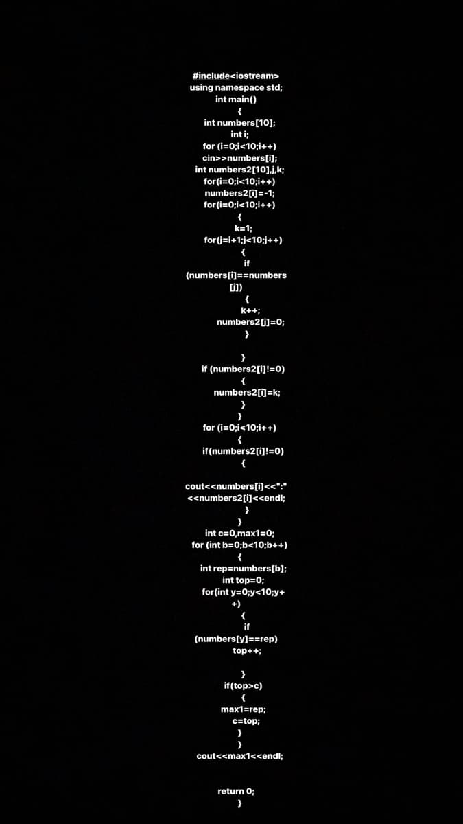 #include<iostream>
using namespace std;
int main()
int numbers[10];
int i;
for (i=0;i<10;i++)
cin>>numbers[i);
int numbers2[10],j,k;
for (i=0;i<10;i++)
numbers2[i]=-1;
for (i=0;i<10;i++)
{
k=1;
for (j=i+1;j<10;j++)
(numbers[i]==numbers
{
k++;
numbers2[j]=0;
if (numbers2[i]!=0)
{
numbers2[i]=k;
for (i=0;i<10;i++)
{
if(numbers2[i]!=0)
{
cout<<numbers[i<<":"
<<numbers2[i]<<endl;
}
int c=0,max1=0;
for (int b=0;b<10;b++)
{
int rep=numbers[b];
int top=0;
for(int y=0;y<10;y+
{
(numbers[y]==rep)
top++;
if(top>c)
{
max1=rep;
c=top;
cout<<max1<<endl;
return 0;
}
