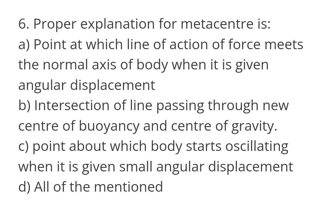 6. Proper explanation for metacentre is:
a) Point at which line of action of force meets
the normal axis of body when it is given
angular displacement
b) Intersection of line passing through new
centre of buoyancy and centre of gravity.
c) point about which body starts oscillating
when it is given small angular displacement
d) All of the mentioned
