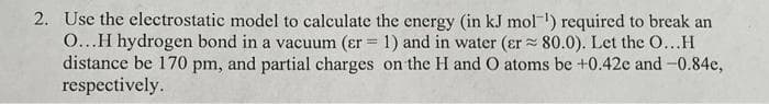 2. Use the electrostatic model to calculate the energy (in kJ mol") required to break an
0...H hydrogen bond in a vacuum (er = 1) and in water (er 80.0). Let the O...H
distance be 170 pm, and partial charges on the H and O atoms be +0.42e and -0.84e,
respectively.
