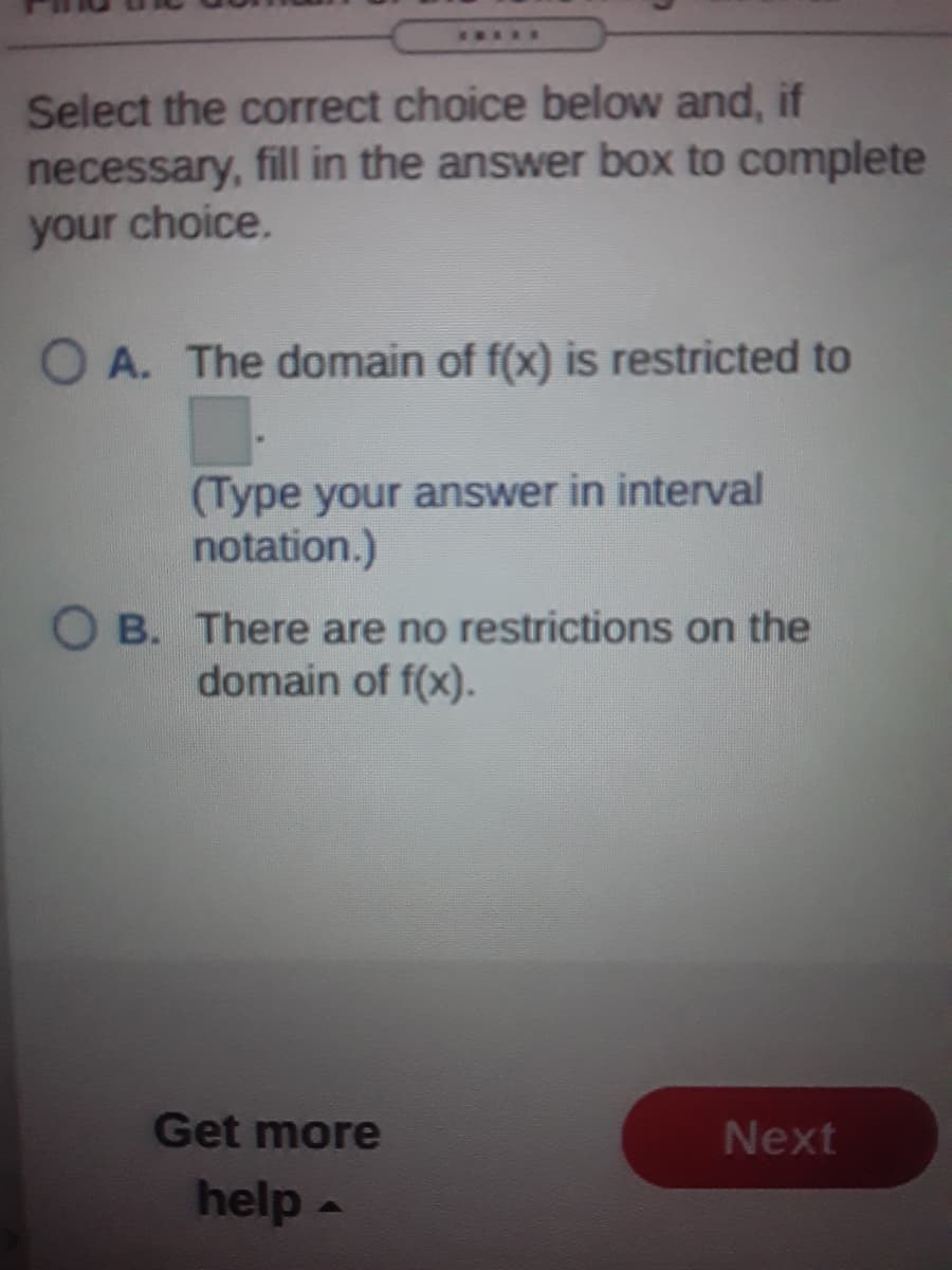 *....
Select the correct choice below and, if
necessary, fill in the answer box to complete
your choice.
O A. The domain of f(x) is restricted to
(Type your answer in interval
notation.)
O B. There are no restrictions on the
domain of f(x).
Get more
Next
help -
