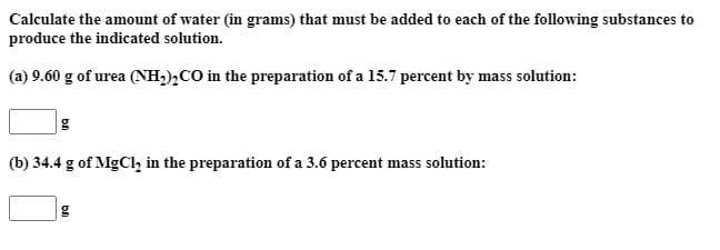 Calculate the amount of water (in grams) that must be added to each of the following substances to
produce the indicated solution.
(a) 9.60 g of urea (NH;),CO in the preparation of a 15.7 percent by mass solution:
(b) 34.4 g of MgCl, in the preparation of a 3.6 percent mass solution:
