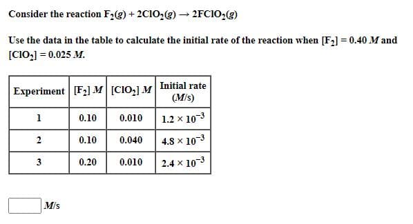 Consider the reaction F2(g) + 2C10,g) → 2FC10;(g)
Use the data in the table to calculate the initial rate of the reaction when [F2] = 0.40 M and
[C10,] = 0.025 M.
Experiment [F2] M [CIO,] M Initial rate
(Mis)
1
0.10
0.010
1.2 x 10-3
0.10
0.040
4.8 x 10-3
3
0.20
0.010
2.4 x 10-3
2.
