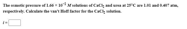The osmotic pressure of 1.66 x 102 M solutions of CaCl, and urea at 25°C are 1.01 and 0.407 atm,
respectively. Calculate the van't Hoff factor for the CaCl, solution.
