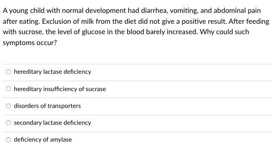 A young child with normal development had diarrhea, vomiting, and abdominal pain
after eating. Exclusion of milk from the diet did not give a positive result. After feeding
with sucrose, the level of glucose in the blood barely increased. Why could such
symptoms occur?
hereditary lactase deficiency
hereditary insufficiency of sucrase
disorders of transporters
secondary lactase deficiency
deficiency of amylase
