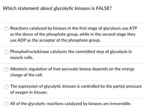 Which statement about glycolytic kinases is FALSE?
Reactions catalyzed by kinases in the first stage of glycolysis use ATP
as the donor of the phosphate group, while in the second stage they
use ADP as the acceptor of the phosphate group.
Phosphofructokinase catalyzes the committed step of glycolysis in
muscle cells.
Allosteric regulation of liver pyruvate kinase depends on the energy
charge of the cell.
The expression of glycolytic kinases is controlled by the partial pressure
of oxygen in tissues.
O All of the glycolytic reactions catalyzed by kinases are irreversible.
