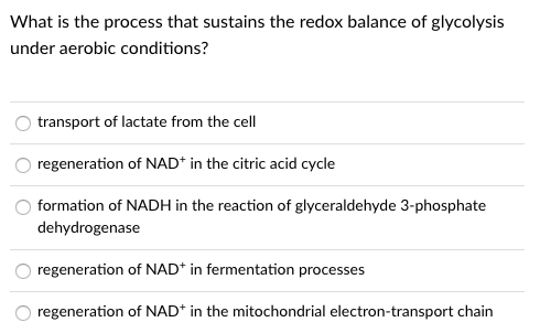 What is the process that sustains the redox balance of glycolysis
under aerobic conditions?
transport of lactate from the cell
regeneration of NAD* in the citric acid cycle
formation of NADH in the reaction of glyceraldehyde 3-phosphate
dehydrogenase
regeneration of NAD* in fermentation processes
regeneration of NAD* in the mitochondrial electron-transport chain

