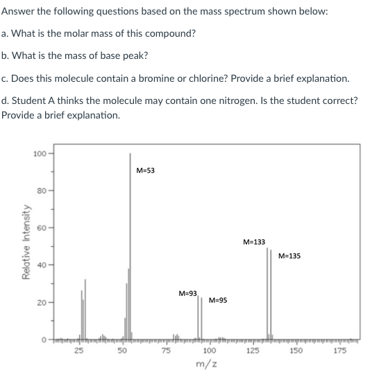 Answer the following questions based on the mass spectrum shown below:
a. What is the molar mass of this compound?
b. What is the mass of base peak?
c. Does this molecule contain a bromine or chlorine? Provide a brief explanation.
d. Student A thinks the molecule may contain one nitrogen. Is the student correct?
Provide a brief explanation.
100
M=53
80
M=133
M=135
40-
M=93
M=95
20-
25
50
75
100
125
150
175
m/z
Relative Intensity

