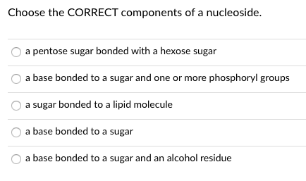 Choose the CORRECT components of a nucleoside.
a pentose sugar bonded with a hexose sugar
a base bonded to a sugar and one or more phosphoryl groups
a sugar bonded to a lipid molecule
a base bonded to a sugar
a base bonded to a sugar and an alcohol residue

