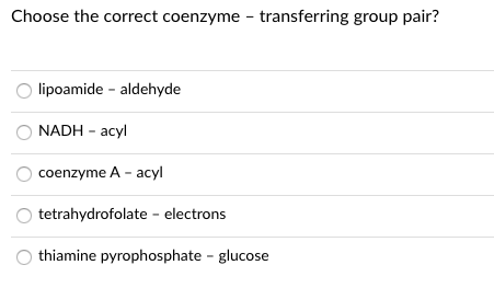 Choose the correct coenzyme - transferring group pair?
O lipoamide - aldehyde
NADH - acyl
coenzyme A - acyl
tetrahydrofolate - electrons
thiamine pyrophosphate - glucose
