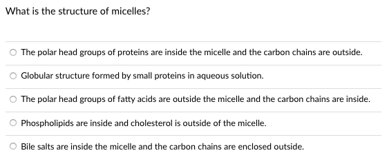 What is the structure of micelles?
The polar head groups of proteins are inside the micelle and the carbon chains are outside.
O Globular structure formed by small proteins in aqueous solution.
The polar head groups of fatty acids are outside the micelle and the carbon chains are inside.
Phospholipids are inside and cholesterol is outside of the micelle.
Bile salts are inside the micelle and the carbon chains are enclosed outside.
