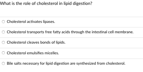 What is the role of cholesterol in lipid digestion?
Cholesterol activates lipases.
Cholesterol transports free fatty acids through the intestinal cell membrane.
Cholesterol cleaves bonds of lipids.
Cholesterol emulsifies micelles.
Bile salts necessary for lipid digestion are synthesized from cholesterol.
