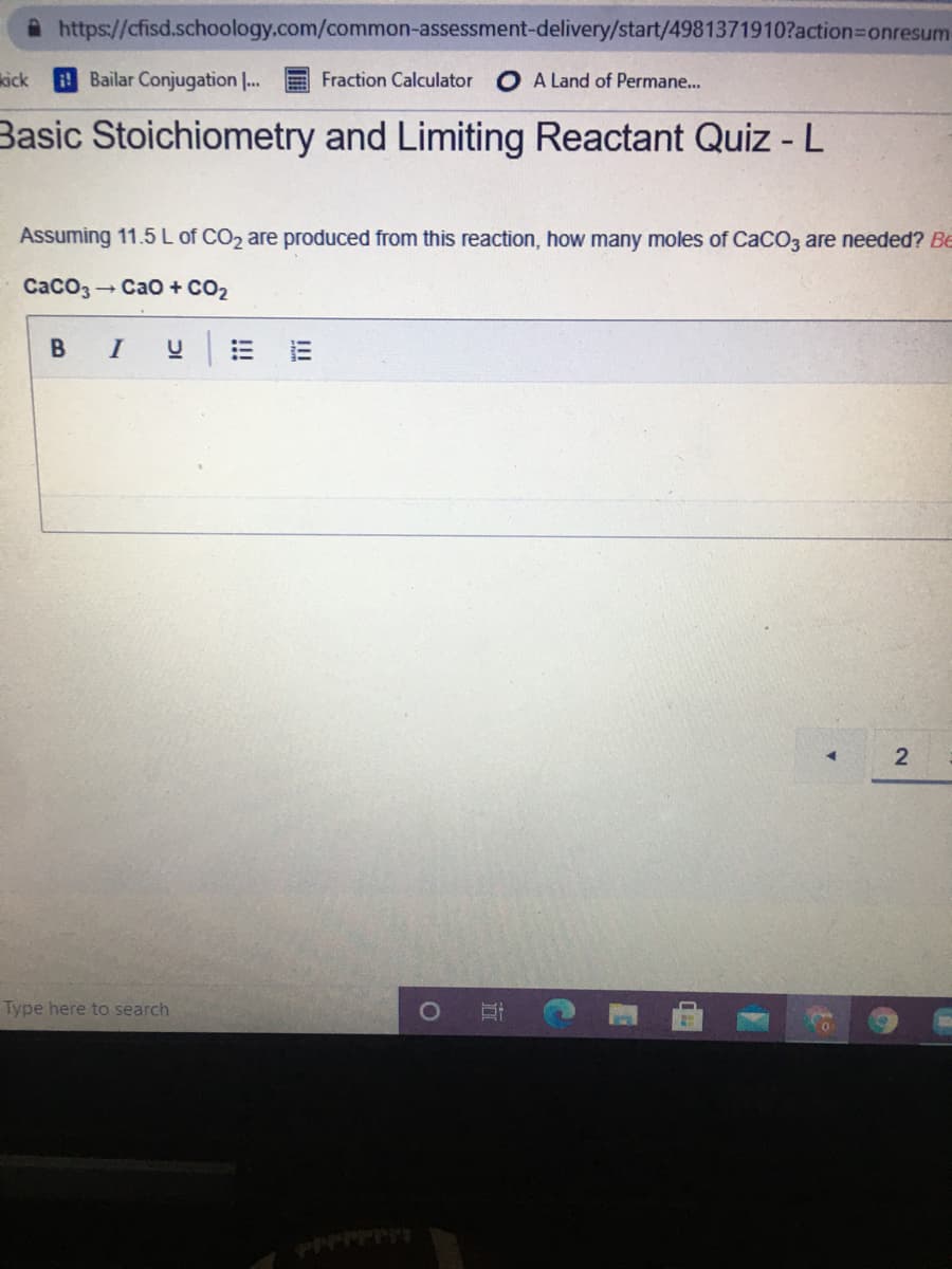 https://cfisd.schoology.com/common-assessment-delivery/start/4981371910?action=Donresum
kick
Bailar Conjugation |.
Fraction Calculator
O A Land of Permane...
Basic Stoichiometry and Limiting Reactant Quiz -L
Assuming 11.5 L of CO2 are produced from this reaction, how many moles of CaCO3 are needed? Be
Caco3
- Cao + CO2
I
Type here to search
!!!
