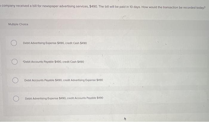 A company received a bill for newspaper advertising services, $490. The bill will be paid in 10 days. How would the transaction be recorded today?
Multiple Choice
Debit Advertising Expense $490, credit Cash $490
"Debit Accounts Payable $490, credit Cash $490
Debit Accounts Payable $490, credit Advertising Expense $490
Debit Advertising Expense $490, credit Accounts Payable $490
