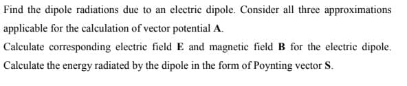 Find the dipole radiations due to an electric dipole. Consider all three approximations
applicable for the calculation of vector potential A.
Calculate corresponding electric field E and magnetic field B for the electric dipole.
Calculate the energy radiated by the dipole in the form of Poynting vector S.
