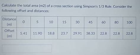 Calculate the total area (m2) of a cross section using Simpson's 1/3 Rule. Consider the
following offset and distances:
Distance
10
15
30
45
60
80
100
(m)
Offset
5.41
11.90
18.8
23.7
29.91
38.33
22.8
22.8
22.8
(m)
5.
