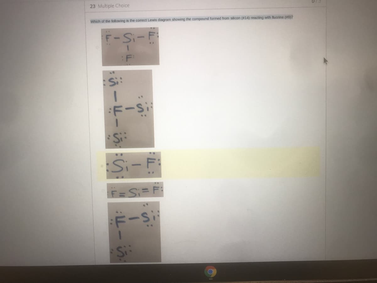 23 Multiple Choice
073
Which of the following is the correct Lewis diagram showing the compound formed from silicon (014) reacting with fluorine (9y?
F-Si-F
:F
Si:
:F-Si
Si-F:
F=Si= F:
F-Si
.3.
Si
