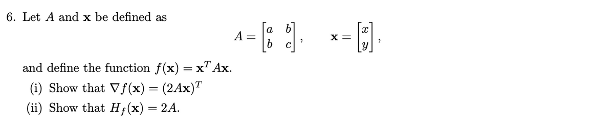 6. Let A and x be defined as
a
A =
X =
and define the function f(x) = x" Ax.
(i) Show that Vf(x) = (2Ax)"
(ii) Show that H;(x) = 2A.
