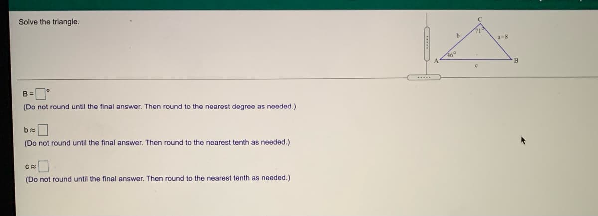 Solve the triangle.
71
a-8
46°
B=°
(Do not round until the final answer. Then round to the nearest degree as needed.)
(Do not round until the final answer. Then round to the nearest tenth as needed.)
(Do not round until the final answer. Then round to the nearest tenth as needed.)
