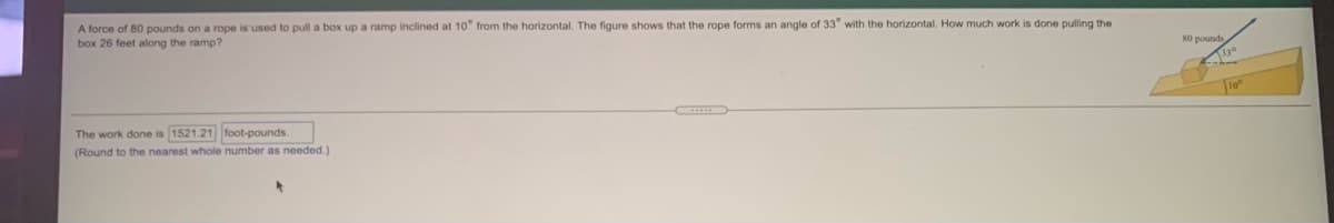 A force of 80 pounds on a rope is used to pull a box up a ramp inclined at 10° from the horizontal. The figure shows that the rope forms an angle of 33 with the horizontal. How much work is done pulling the
box 26 feet along the ramp?
80 pounds
The work done is 1521.21 foot-pounds.
(Round to the nearest whole number as needed.)
