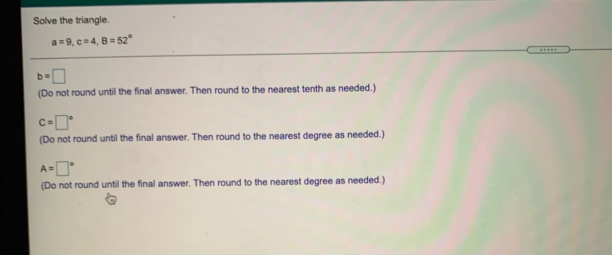 Solve the triangle.
a = 9, c= 4, B = 52°
.....
D
(Do not round until the final answer. Then round to the nearest tenth as needed.)
C:
(Do not round until the final answer. Then round to the nearest degree as needed.)
A =
(Do not round until the final answer. Then round to the nearest degree as needed.)
