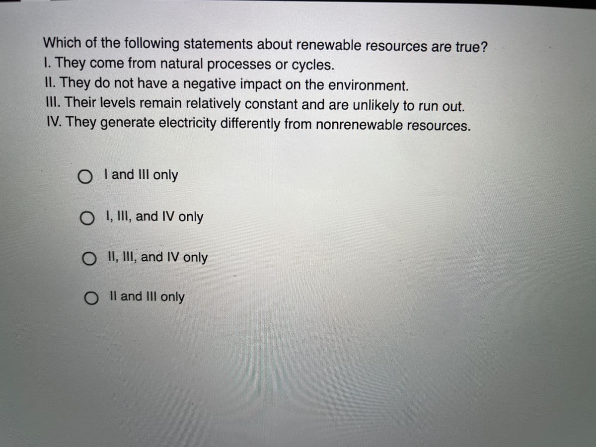 Which of the following statements about renewable resources are true?
I. They come from natural processes or cycles.
II. They do not have a negative impact on the environment.
III. Their levels remain relatively constant and are unlikely to run out.
IV. They generate electricity differently from nonrenewable resources.
O
I and II only
O II, and IV only
O II, III, and IV only
Il and III only
