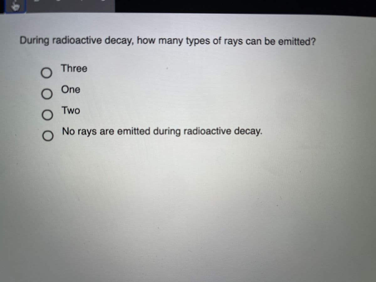 During radioactive decay, how many types of rays can be emitted?
Three
One
Two
No
rays are emitted during radioactive decay.
O O 0 0
